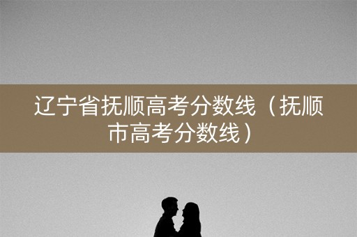 辽宁省抚顺高考分数线(抚顺市高考分数线) 辽宁省抚顺高考分数线(抚顺市高考分数线)