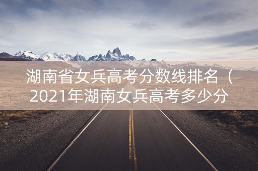 湖南省女兵高考分数线排名（2021年湖南女兵高考多少分过初选）