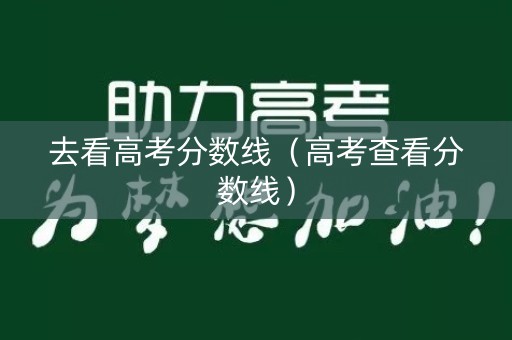 去看高考分数线(高考查看分数线) 去看高考分数线(高考查看分数线)