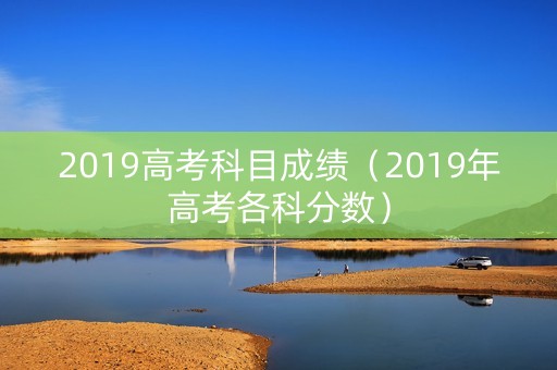 2019高考科目成绩(2019年高考各科分数) 2019高考科目成绩(2019年高考各科分数)