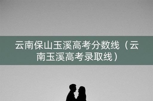 云南保山玉溪高考分数线（云南玉溪高考录取线）