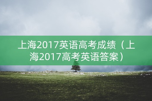 上海2017英语高考成绩(上海2017高考英语答案) 上海2017英语高考成绩(上海2017高考英语答案)