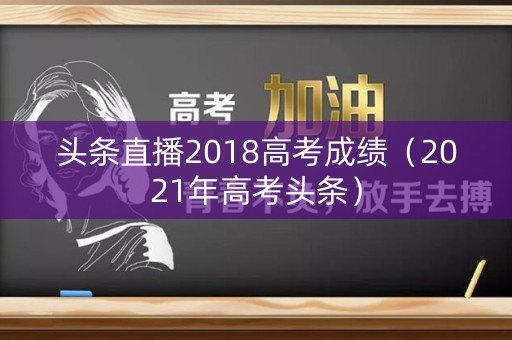 头条直播2018高考成绩（2021年高考头条）