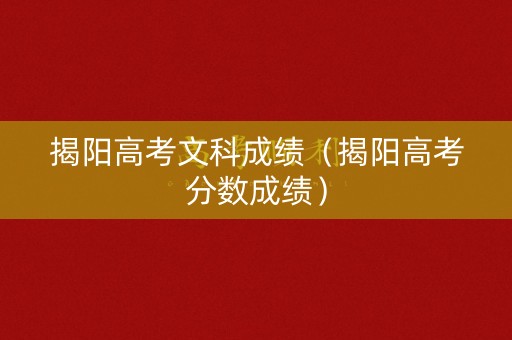 揭阳高考文科成绩（揭阳高考分数成绩）