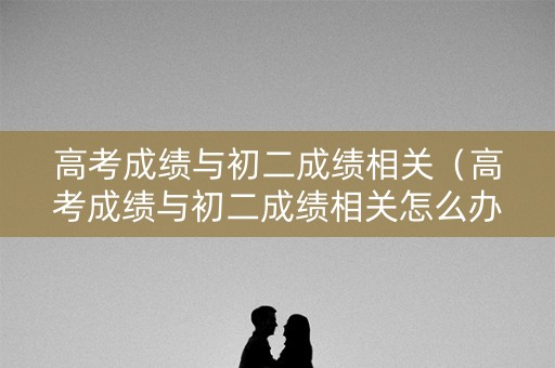 高考成绩与初二成绩相关（高考成绩与初二成绩相关怎么办）