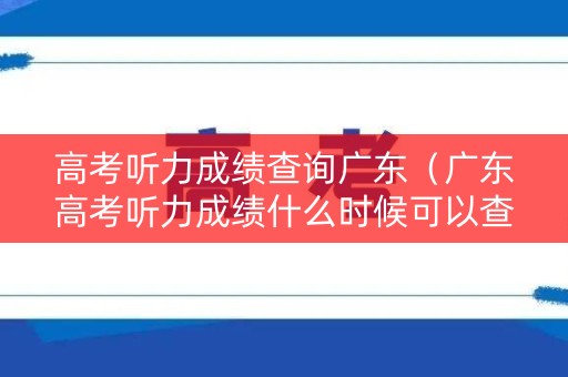 高考听力成绩查询广东（广东高考听力成绩什么时候可以查）