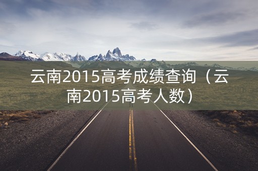 云南2015高考成绩查询(云南2015高考人数) 云南2015高考成绩查询(云南2015高考人数)