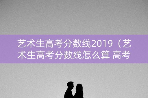 艺术生高考分数线2019（艺术生高考分数线怎么算 高考成绩）