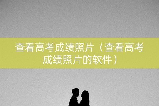 查看高考成绩照片（查看高考成绩照片的软件）