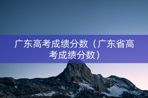 广东高考成绩分数(广东省高考成绩分数) 广东高考成绩分数(广东省高考成绩分数)