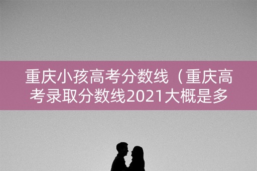 重庆小孩高考分数线（重庆高考录取分数线2021大概是多少）