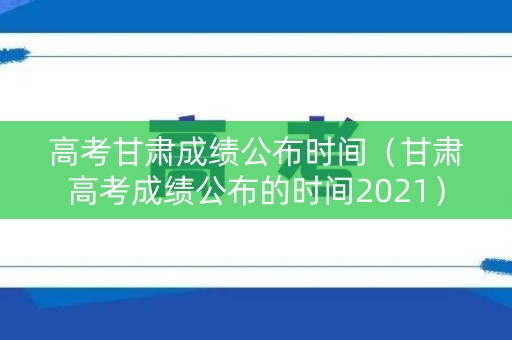 高考甘肃成绩公布时间（甘肃高考成绩公布的时间2021）