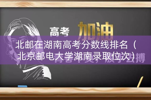 北邮在湖南高考分数线排名（北京邮电大学湖南录取位次）