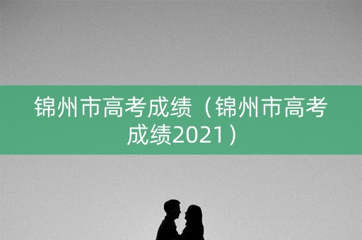锦州市高考成绩（锦州市高考成绩2021）