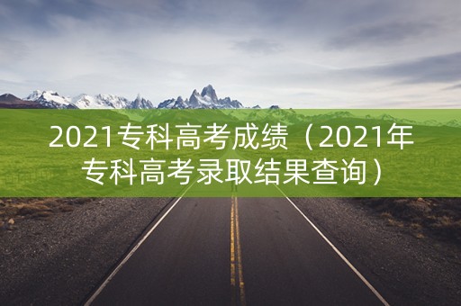 2021专科高考成绩(2021年专科高考录取结果查询) 2021专科高考成绩(2021年专科高考录取结果查询)