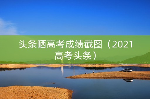 头条晒高考成绩截图（2021高考头条）