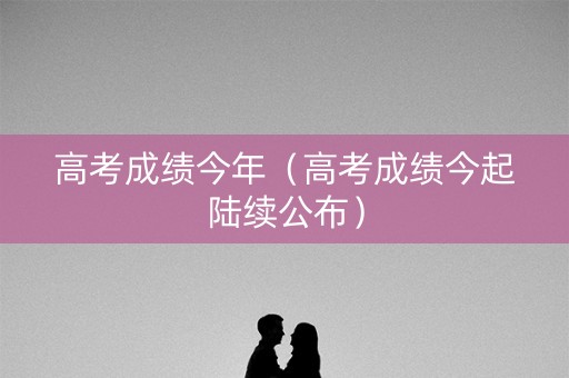 高考成绩今年(高考成绩今起陆续公布) 高考成绩今年(高考成绩今起陆续公布)