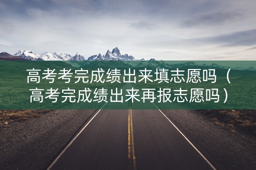 高考考完成绩出来填志愿吗（高考完成绩出来再报志愿吗）