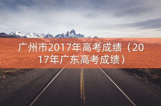 广州市2017年高考成绩(2017年广东高考成绩) 广州市2017年高考成绩(2017年广东高考成绩)