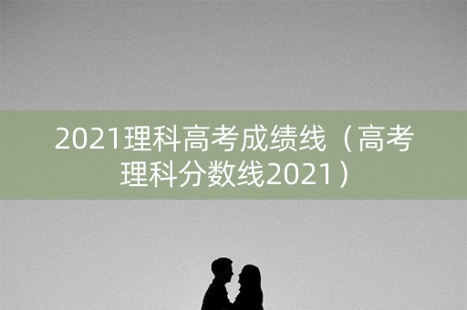 2021理科高考成绩线（高考理科分数线2021）