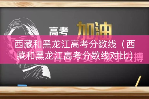 西藏和黑龙江高考分数线（西藏和黑龙江高考分数线对比）