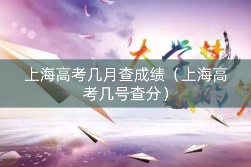 上海高考几月查成绩(上海高考几号查分) 上海高考几月查成绩(上海高考几号查分)