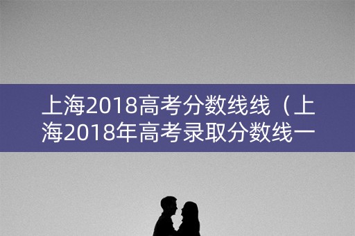 上海2018高考分数线线(上海2018年高考录取分数线一览表) 上海2018高考分数线线(上海2018年高考录取分数线一览表)