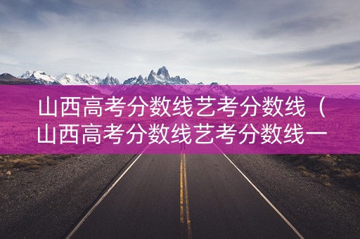 山西高考分数线艺考分数线（山西高考分数线艺考分数线一样吗）