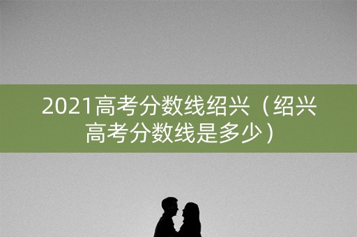 2021高考分数线绍兴（绍兴高考分数线是多少）