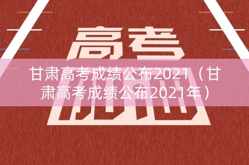 甘肃高考成绩公布2021（甘肃高考成绩公布2021年）