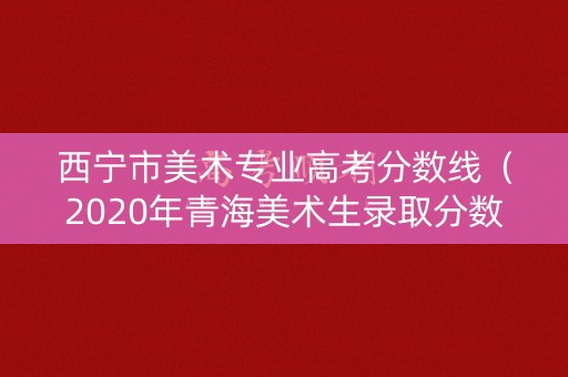 西宁市美术专业高考分数线(2020年青海美术生录取分数线) 西宁市美术专业高考分数线(2020年青海美术生录取分数线)