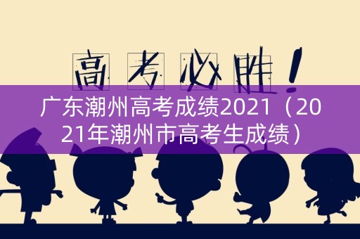广东潮州高考成绩2021(2021年潮州市高考生成绩) 广东潮州高考成绩2021(2021年潮州市高考生成绩)