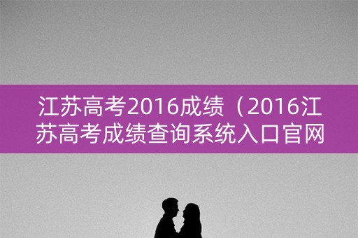 江苏高考2016成绩（2016江苏高考成绩查询系统入口官网）