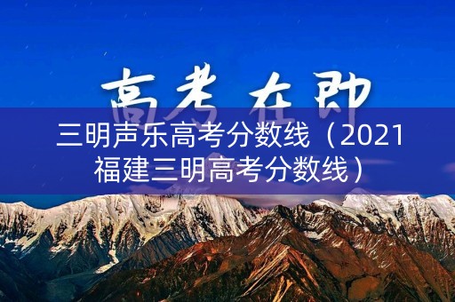 三明声乐高考分数线(2021福建三明高考分数线) 三明声乐高考分数线(2021福建三明高考分数线)