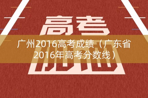 广州2016高考成绩(广东省2016年高考分数线) 广州2016高考成绩(广东省2016年高考分数线)