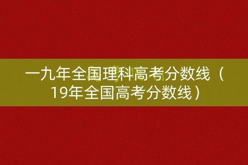 一九年全国理科高考分数线（19年全国高考分数线）