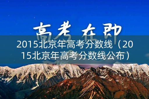 2015北京年高考分数线（2015北京年高考分数线公布）