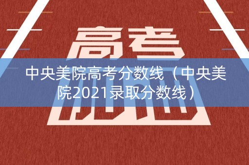 中央美院高考分数线（中央美院2021录取分数线）