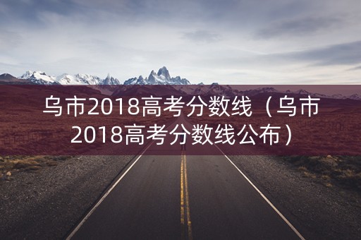 乌市2018高考分数线(乌市2018高考分数线公布) 乌市2018高考分数线(乌市2018高考分数线公布)