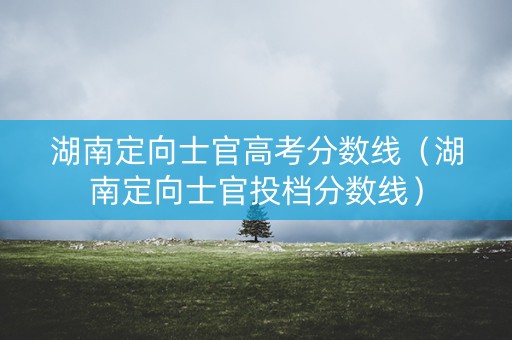 湖南定向士官高考分数线(湖南定向士官投档分数线) 湖南定向士官高考分数线(湖南定向士官投档分数线)