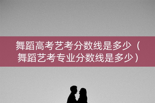 舞蹈高考艺考分数线是多少（舞蹈艺考专业分数线是多少）