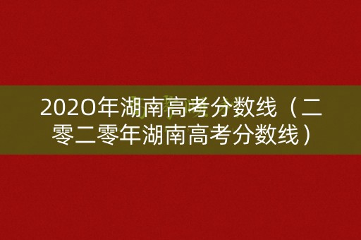202O年湖南高考分数线(二零二零年湖南高考分数线) 202O年湖南高考分数线(二零二零年湖南高考分数线)