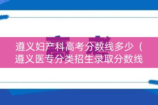 遵义妇产科高考分数线多少（遵义医专分类招生录取分数线）