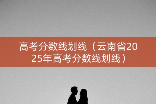高考分数线划线(云南省2025年高考分数线划线) 高考分数线划线(云南省2025年高考分数线划线)