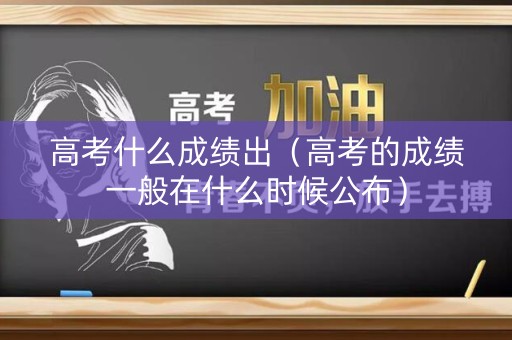 高考什么成绩出(高考的成绩一般在什么时候公布) 高考什么成绩出(高考的成绩一般在什么时候公布)