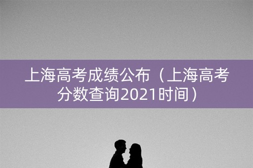 上海高考成绩公布(上海高考分数查询2021时间) 上海高考成绩公布(上海高考分数查询2021时间)
