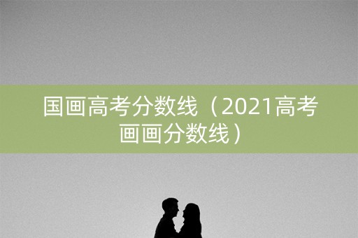 国画高考分数线(2021高考画画分数线) 国画高考分数线(2021高考画画分数线)