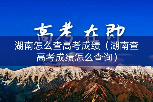 湖南怎么查高考成绩（湖南查高考成绩怎么查询）