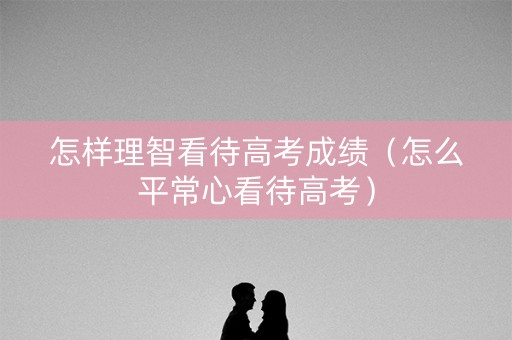 怎样理智看待高考成绩(怎么平常心看待高考) 怎样理智看待高考成绩(怎么平常心看待高考)