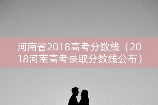河南省2018高考分数线（2018河南高考录取分数线公布）